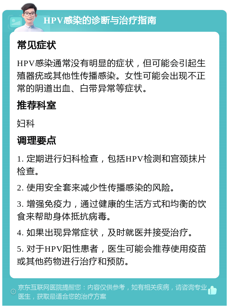 HPV感染的诊断与治疗指南 常见症状 HPV感染通常没有明显的症状，但可能会引起生殖器疣或其他性传播感染。女性可能会出现不正常的阴道出血、白带异常等症状。 推荐科室 妇科 调理要点 1. 定期进行妇科检查，包括HPV检测和宫颈抹片检查。 2. 使用安全套来减少性传播感染的风险。 3. 增强免疫力，通过健康的生活方式和均衡的饮食来帮助身体抵抗病毒。 4. 如果出现异常症状，及时就医并接受治疗。 5. 对于HPV阳性患者，医生可能会推荐使用疫苗或其他药物进行治疗和预防。