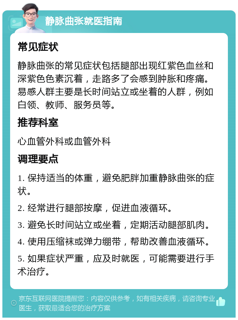 静脉曲张就医指南 常见症状 静脉曲张的常见症状包括腿部出现红紫色血丝和深紫色色素沉着，走路多了会感到肿胀和疼痛。易感人群主要是长时间站立或坐着的人群，例如白领、教师、服务员等。 推荐科室 心血管外科或血管外科 调理要点 1. 保持适当的体重，避免肥胖加重静脉曲张的症状。 2. 经常进行腿部按摩，促进血液循环。 3. 避免长时间站立或坐着，定期活动腿部肌肉。 4. 使用压缩袜或弹力绷带，帮助改善血液循环。 5. 如果症状严重，应及时就医，可能需要进行手术治疗。