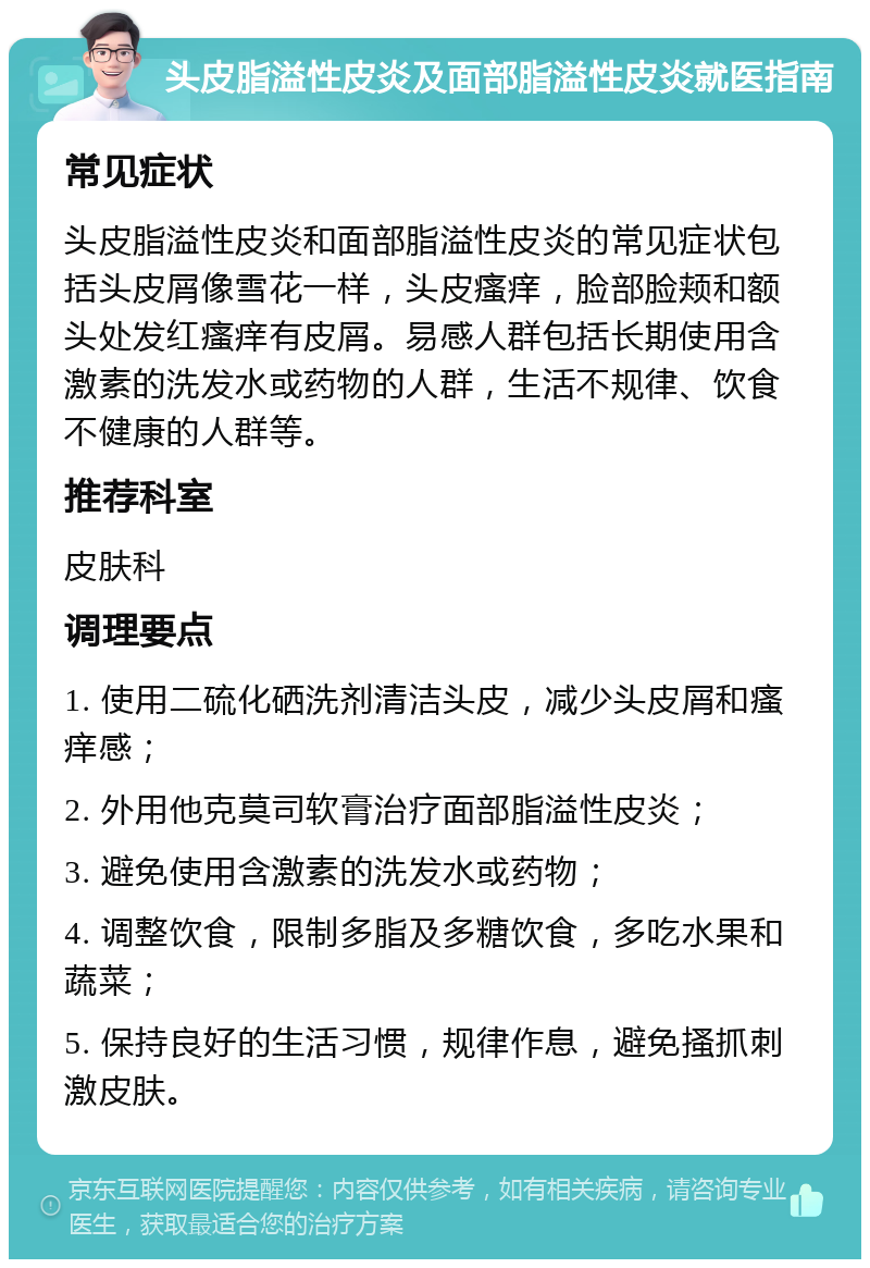 头皮脂溢性皮炎及面部脂溢性皮炎就医指南 常见症状 头皮脂溢性皮炎和面部脂溢性皮炎的常见症状包括头皮屑像雪花一样，头皮瘙痒，脸部脸颊和额头处发红瘙痒有皮屑。易感人群包括长期使用含激素的洗发水或药物的人群，生活不规律、饮食不健康的人群等。 推荐科室 皮肤科 调理要点 1. 使用二硫化硒洗剂清洁头皮，减少头皮屑和瘙痒感； 2. 外用他克莫司软膏治疗面部脂溢性皮炎； 3. 避免使用含激素的洗发水或药物； 4. 调整饮食，限制多脂及多糖饮食，多吃水果和蔬菜； 5. 保持良好的生活习惯，规律作息，避免搔抓刺激皮肤。