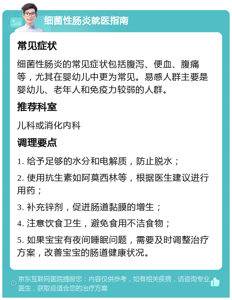 细菌性肠炎就医指南 常见症状 细菌性肠炎的常见症状包括腹泻、便血、腹痛等，尤其在婴幼儿中更为常见。易感人群主要是婴幼儿、老年人和免疫力较弱的人群。 推荐科室 儿科或消化内科 调理要点 1. 给予足够的水分和电解质，防止脱水； 2. 使用抗生素如阿莫西林等，根据医生建议进行用药； 3. 补充锌剂，促进肠道黏膜的增生； 4. 注意饮食卫生，避免食用不洁食物； 5. 如果宝宝有夜间睡眠问题，需要及时调整治疗方案，改善宝宝的肠道健康状况。