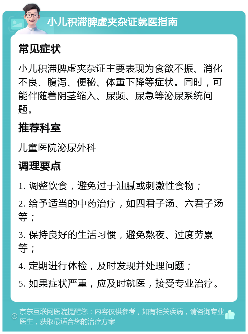 小儿积滞脾虚夹杂证就医指南 常见症状 小儿积滞脾虚夹杂证主要表现为食欲不振、消化不良、腹泻、便秘、体重下降等症状。同时，可能伴随着阴茎缩入、尿频、尿急等泌尿系统问题。 推荐科室 儿童医院泌尿外科 调理要点 1. 调整饮食，避免过于油腻或刺激性食物； 2. 给予适当的中药治疗，如四君子汤、六君子汤等； 3. 保持良好的生活习惯，避免熬夜、过度劳累等； 4. 定期进行体检，及时发现并处理问题； 5. 如果症状严重，应及时就医，接受专业治疗。