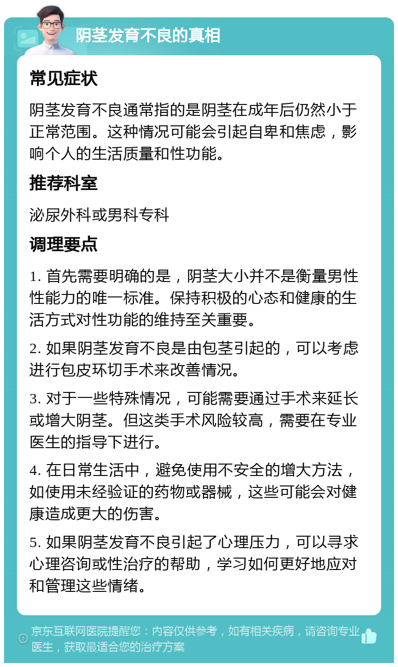 阴茎发育不良的真相 常见症状 阴茎发育不良通常指的是阴茎在成年后仍然小于正常范围。这种情况可能会引起自卑和焦虑，影响个人的生活质量和性功能。 推荐科室 泌尿外科或男科专科 调理要点 1. 首先需要明确的是，阴茎大小并不是衡量男性性能力的唯一标准。保持积极的心态和健康的生活方式对性功能的维持至关重要。 2. 如果阴茎发育不良是由包茎引起的，可以考虑进行包皮环切手术来改善情况。 3. 对于一些特殊情况，可能需要通过手术来延长或增大阴茎。但这类手术风险较高，需要在专业医生的指导下进行。 4. 在日常生活中，避免使用不安全的增大方法，如使用未经验证的药物或器械，这些可能会对健康造成更大的伤害。 5. 如果阴茎发育不良引起了心理压力，可以寻求心理咨询或性治疗的帮助，学习如何更好地应对和管理这些情绪。