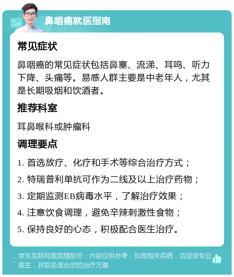 鼻咽癌就医指南 常见症状 鼻咽癌的常见症状包括鼻塞、流涕、耳鸣、听力下降、头痛等。易感人群主要是中老年人，尤其是长期吸烟和饮酒者。 推荐科室 耳鼻喉科或肿瘤科 调理要点 1. 首选放疗、化疗和手术等综合治疗方式； 2. 特瑞普利单抗可作为二线及以上治疗药物； 3. 定期监测EB病毒水平，了解治疗效果； 4. 注意饮食调理，避免辛辣刺激性食物； 5. 保持良好的心态，积极配合医生治疗。