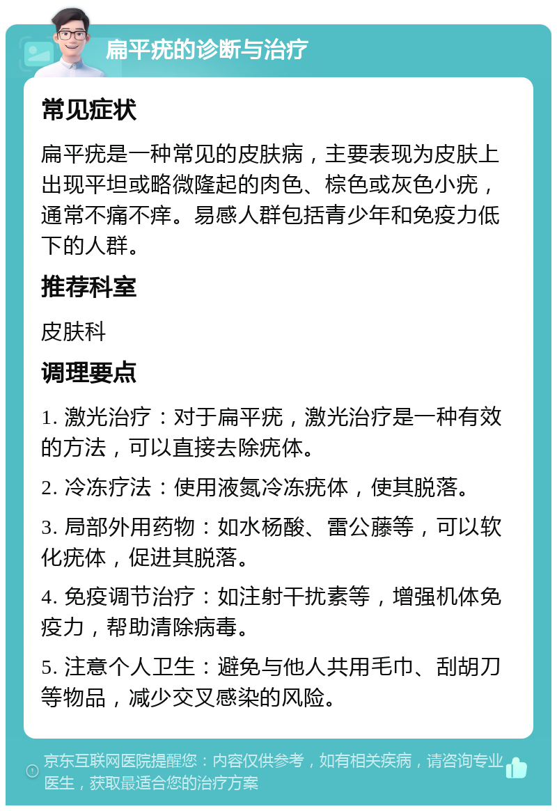 扁平疣的诊断与治疗 常见症状 扁平疣是一种常见的皮肤病，主要表现为皮肤上出现平坦或略微隆起的肉色、棕色或灰色小疣，通常不痛不痒。易感人群包括青少年和免疫力低下的人群。 推荐科室 皮肤科 调理要点 1. 激光治疗：对于扁平疣，激光治疗是一种有效的方法，可以直接去除疣体。 2. 冷冻疗法：使用液氮冷冻疣体，使其脱落。 3. 局部外用药物：如水杨酸、雷公藤等，可以软化疣体，促进其脱落。 4. 免疫调节治疗：如注射干扰素等，增强机体免疫力，帮助清除病毒。 5. 注意个人卫生：避免与他人共用毛巾、刮胡刀等物品，减少交叉感染的风险。