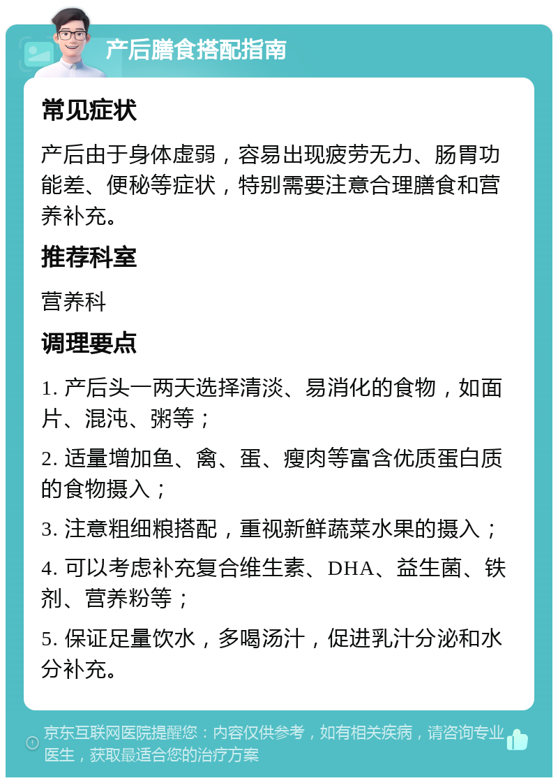 产后膳食搭配指南 常见症状 产后由于身体虚弱，容易出现疲劳无力、肠胃功能差、便秘等症状，特别需要注意合理膳食和营养补充。 推荐科室 营养科 调理要点 1. 产后头一两天选择清淡、易消化的食物，如面片、混沌、粥等； 2. 适量增加鱼、禽、蛋、瘦肉等富含优质蛋白质的食物摄入； 3. 注意粗细粮搭配，重视新鲜蔬菜水果的摄入； 4. 可以考虑补充复合维生素、DHA、益生菌、铁剂、营养粉等； 5. 保证足量饮水，多喝汤汁，促进乳汁分泌和水分补充。