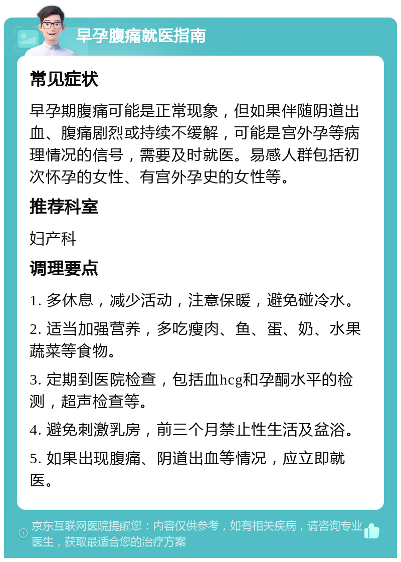 早孕腹痛就医指南 常见症状 早孕期腹痛可能是正常现象，但如果伴随阴道出血、腹痛剧烈或持续不缓解，可能是宫外孕等病理情况的信号，需要及时就医。易感人群包括初次怀孕的女性、有宫外孕史的女性等。 推荐科室 妇产科 调理要点 1. 多休息，减少活动，注意保暖，避免碰冷水。 2. 适当加强营养，多吃瘦肉、鱼、蛋、奶、水果蔬菜等食物。 3. 定期到医院检查，包括血hcg和孕酮水平的检测，超声检查等。 4. 避免刺激乳房，前三个月禁止性生活及盆浴。 5. 如果出现腹痛、阴道出血等情况，应立即就医。