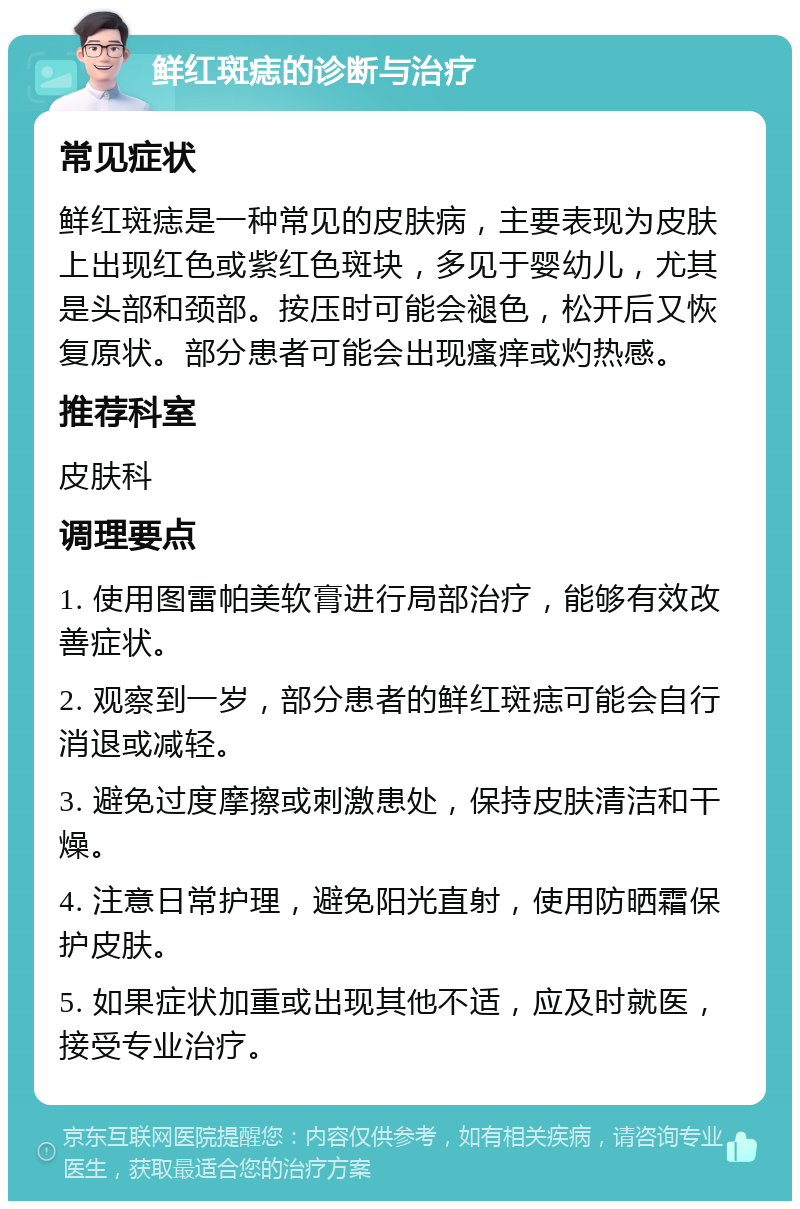 鲜红斑痣的诊断与治疗 常见症状 鲜红斑痣是一种常见的皮肤病，主要表现为皮肤上出现红色或紫红色斑块，多见于婴幼儿，尤其是头部和颈部。按压时可能会褪色，松开后又恢复原状。部分患者可能会出现瘙痒或灼热感。 推荐科室 皮肤科 调理要点 1. 使用图雷帕美软膏进行局部治疗，能够有效改善症状。 2. 观察到一岁，部分患者的鲜红斑痣可能会自行消退或减轻。 3. 避免过度摩擦或刺激患处，保持皮肤清洁和干燥。 4. 注意日常护理，避免阳光直射，使用防晒霜保护皮肤。 5. 如果症状加重或出现其他不适，应及时就医，接受专业治疗。