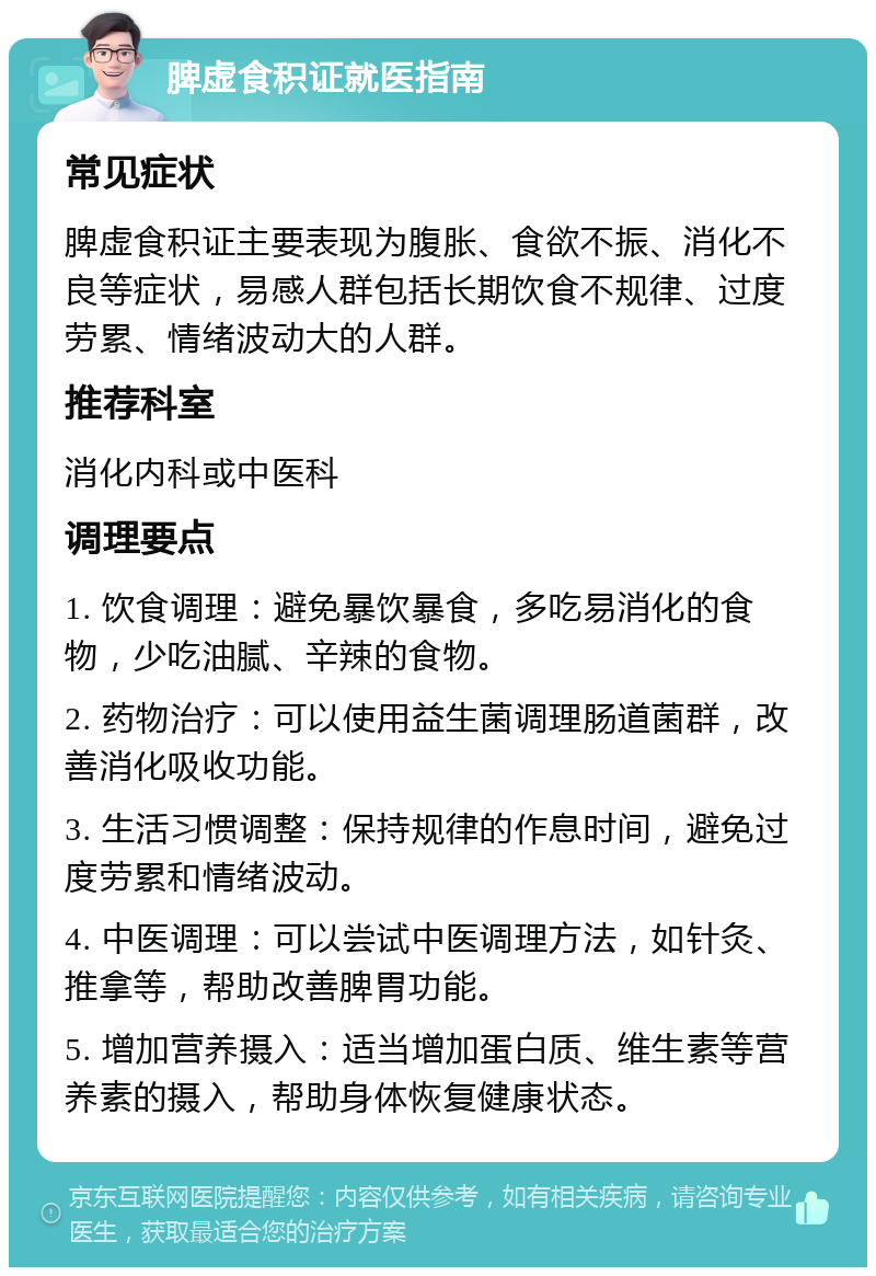 脾虚食积证就医指南 常见症状 脾虚食积证主要表现为腹胀、食欲不振、消化不良等症状，易感人群包括长期饮食不规律、过度劳累、情绪波动大的人群。 推荐科室 消化内科或中医科 调理要点 1. 饮食调理：避免暴饮暴食，多吃易消化的食物，少吃油腻、辛辣的食物。 2. 药物治疗：可以使用益生菌调理肠道菌群，改善消化吸收功能。 3. 生活习惯调整：保持规律的作息时间，避免过度劳累和情绪波动。 4. 中医调理：可以尝试中医调理方法，如针灸、推拿等，帮助改善脾胃功能。 5. 增加营养摄入：适当增加蛋白质、维生素等营养素的摄入，帮助身体恢复健康状态。