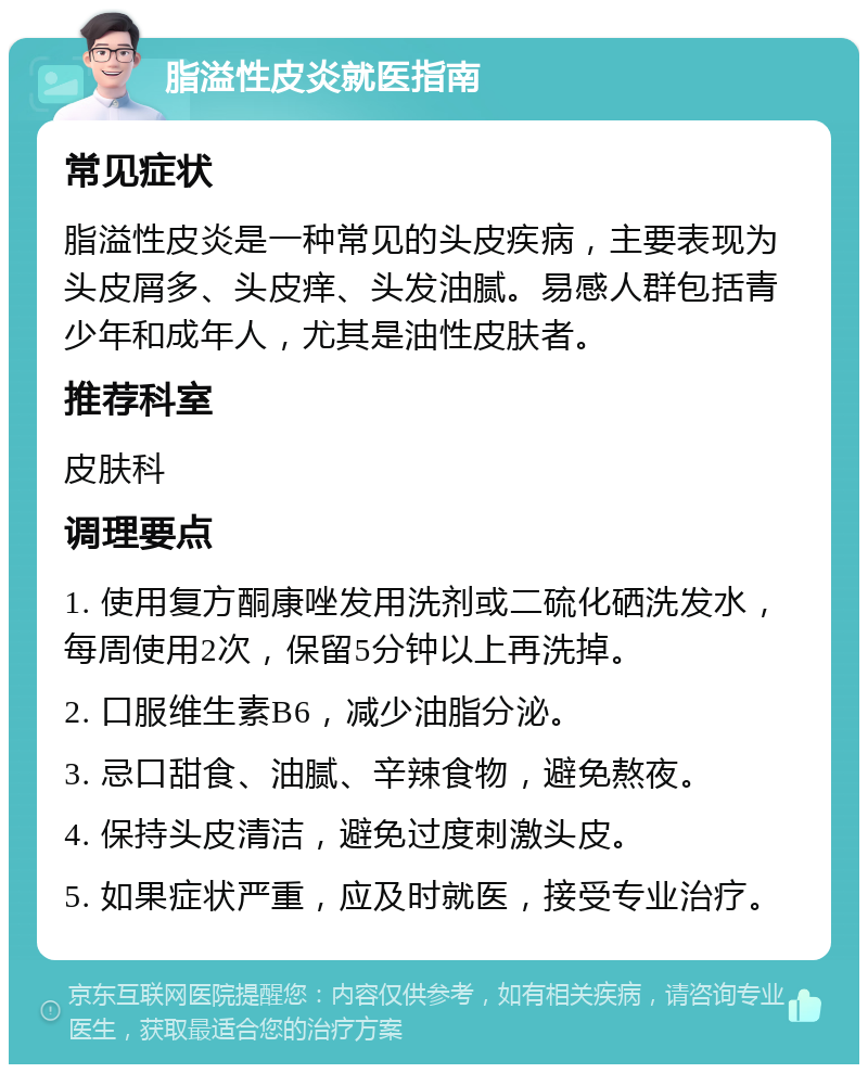 脂溢性皮炎就医指南 常见症状 脂溢性皮炎是一种常见的头皮疾病，主要表现为头皮屑多、头皮痒、头发油腻。易感人群包括青少年和成年人，尤其是油性皮肤者。 推荐科室 皮肤科 调理要点 1. 使用复方酮康唑发用洗剂或二硫化硒洗发水，每周使用2次，保留5分钟以上再洗掉。 2. 口服维生素B6，减少油脂分泌。 3. 忌口甜食、油腻、辛辣食物，避免熬夜。 4. 保持头皮清洁，避免过度刺激头皮。 5. 如果症状严重，应及时就医，接受专业治疗。