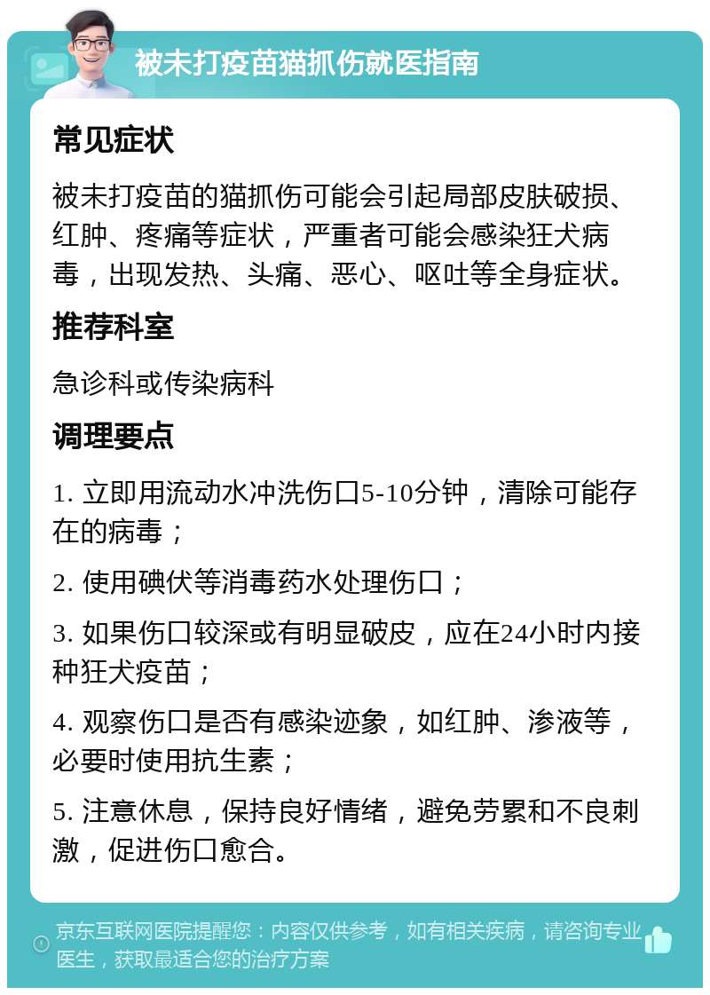 被未打疫苗猫抓伤就医指南 常见症状 被未打疫苗的猫抓伤可能会引起局部皮肤破损、红肿、疼痛等症状，严重者可能会感染狂犬病毒，出现发热、头痛、恶心、呕吐等全身症状。 推荐科室 急诊科或传染病科 调理要点 1. 立即用流动水冲洗伤口5-10分钟，清除可能存在的病毒； 2. 使用碘伏等消毒药水处理伤口； 3. 如果伤口较深或有明显破皮，应在24小时内接种狂犬疫苗； 4. 观察伤口是否有感染迹象，如红肿、渗液等，必要时使用抗生素； 5. 注意休息，保持良好情绪，避免劳累和不良刺激，促进伤口愈合。