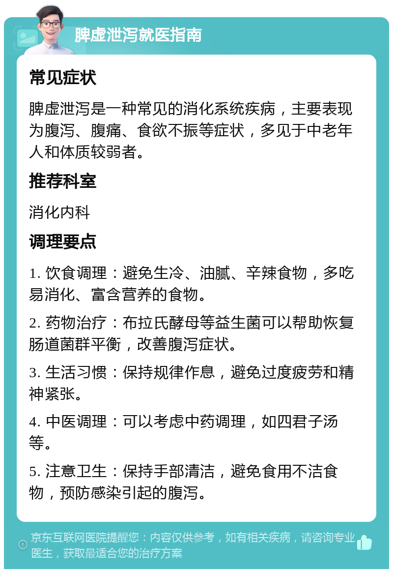 脾虚泄泻就医指南 常见症状 脾虚泄泻是一种常见的消化系统疾病，主要表现为腹泻、腹痛、食欲不振等症状，多见于中老年人和体质较弱者。 推荐科室 消化内科 调理要点 1. 饮食调理：避免生冷、油腻、辛辣食物，多吃易消化、富含营养的食物。 2. 药物治疗：布拉氏酵母等益生菌可以帮助恢复肠道菌群平衡，改善腹泻症状。 3. 生活习惯：保持规律作息，避免过度疲劳和精神紧张。 4. 中医调理：可以考虑中药调理，如四君子汤等。 5. 注意卫生：保持手部清洁，避免食用不洁食物，预防感染引起的腹泻。