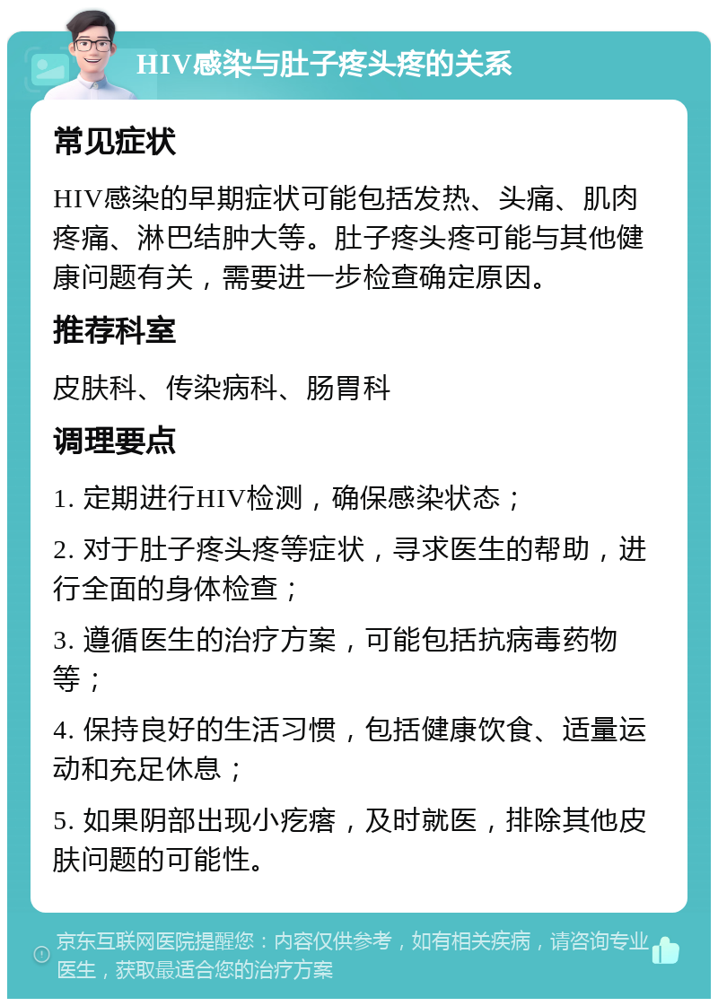 HIV感染与肚子疼头疼的关系 常见症状 HIV感染的早期症状可能包括发热、头痛、肌肉疼痛、淋巴结肿大等。肚子疼头疼可能与其他健康问题有关，需要进一步检查确定原因。 推荐科室 皮肤科、传染病科、肠胃科 调理要点 1. 定期进行HIV检测，确保感染状态； 2. 对于肚子疼头疼等症状，寻求医生的帮助，进行全面的身体检查； 3. 遵循医生的治疗方案，可能包括抗病毒药物等； 4. 保持良好的生活习惯，包括健康饮食、适量运动和充足休息； 5. 如果阴部出现小疙瘩，及时就医，排除其他皮肤问题的可能性。