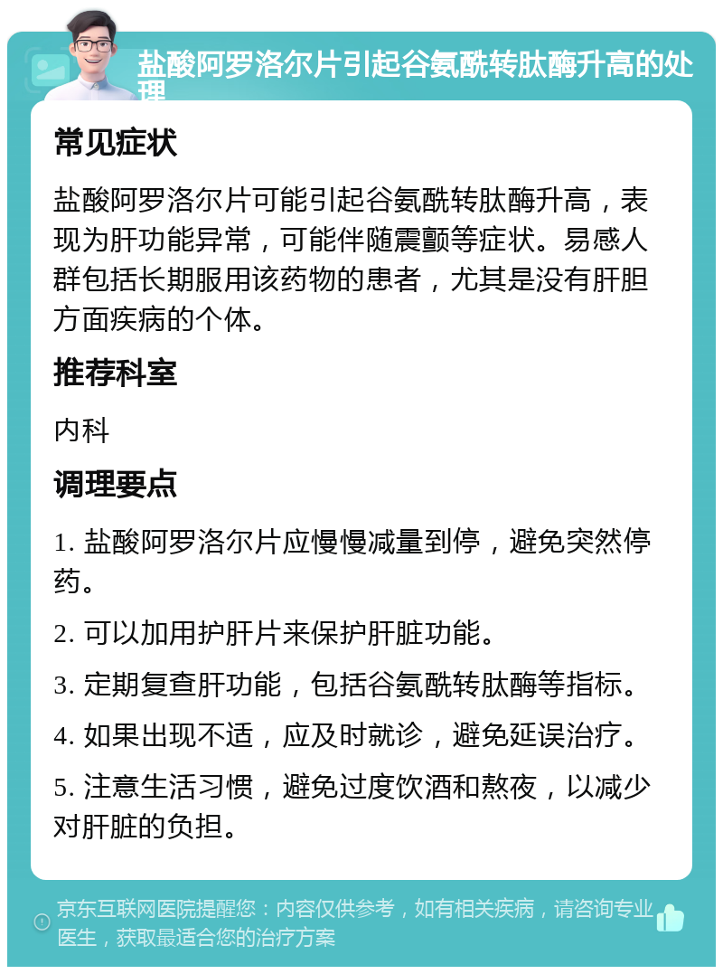 盐酸阿罗洛尔片引起谷氨酰转肽酶升高的处理 常见症状 盐酸阿罗洛尔片可能引起谷氨酰转肽酶升高，表现为肝功能异常，可能伴随震颤等症状。易感人群包括长期服用该药物的患者，尤其是没有肝胆方面疾病的个体。 推荐科室 内科 调理要点 1. 盐酸阿罗洛尔片应慢慢减量到停，避免突然停药。 2. 可以加用护肝片来保护肝脏功能。 3. 定期复查肝功能，包括谷氨酰转肽酶等指标。 4. 如果出现不适，应及时就诊，避免延误治疗。 5. 注意生活习惯，避免过度饮酒和熬夜，以减少对肝脏的负担。