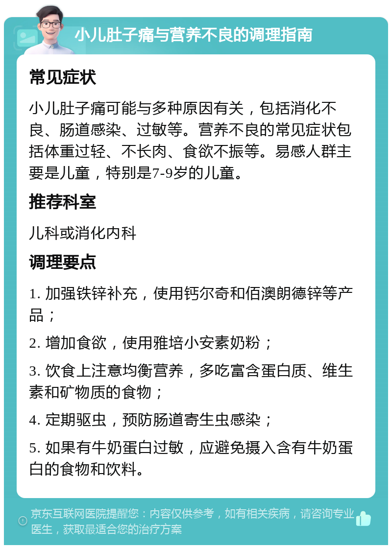 小儿肚子痛与营养不良的调理指南 常见症状 小儿肚子痛可能与多种原因有关，包括消化不良、肠道感染、过敏等。营养不良的常见症状包括体重过轻、不长肉、食欲不振等。易感人群主要是儿童，特别是7-9岁的儿童。 推荐科室 儿科或消化内科 调理要点 1. 加强铁锌补充，使用钙尔奇和佰澳朗德锌等产品； 2. 增加食欲，使用雅培小安素奶粉； 3. 饮食上注意均衡营养，多吃富含蛋白质、维生素和矿物质的食物； 4. 定期驱虫，预防肠道寄生虫感染； 5. 如果有牛奶蛋白过敏，应避免摄入含有牛奶蛋白的食物和饮料。