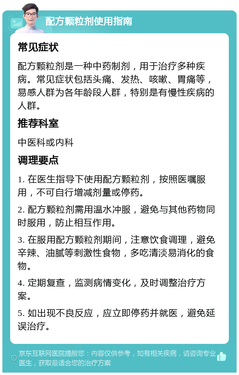 配方颗粒剂使用指南 常见症状 配方颗粒剂是一种中药制剂，用于治疗多种疾病。常见症状包括头痛、发热、咳嗽、胃痛等，易感人群为各年龄段人群，特别是有慢性疾病的人群。 推荐科室 中医科或内科 调理要点 1. 在医生指导下使用配方颗粒剂，按照医嘱服用，不可自行增减剂量或停药。 2. 配方颗粒剂需用温水冲服，避免与其他药物同时服用，防止相互作用。 3. 在服用配方颗粒剂期间，注意饮食调理，避免辛辣、油腻等刺激性食物，多吃清淡易消化的食物。 4. 定期复查，监测病情变化，及时调整治疗方案。 5. 如出现不良反应，应立即停药并就医，避免延误治疗。