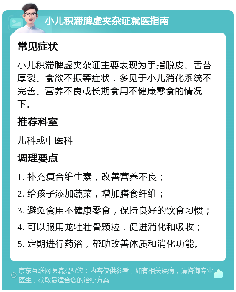 小儿积滞脾虚夹杂证就医指南 常见症状 小儿积滞脾虚夹杂证主要表现为手指脱皮、舌苔厚裂、食欲不振等症状，多见于小儿消化系统不完善、营养不良或长期食用不健康零食的情况下。 推荐科室 儿科或中医科 调理要点 1. 补充复合维生素，改善营养不良； 2. 给孩子添加蔬菜，增加膳食纤维； 3. 避免食用不健康零食，保持良好的饮食习惯； 4. 可以服用龙牡壮骨颗粒，促进消化和吸收； 5. 定期进行药浴，帮助改善体质和消化功能。