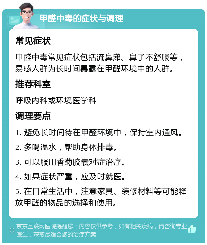 甲醛中毒的症状与调理 常见症状 甲醛中毒常见症状包括流鼻涕、鼻子不舒服等，易感人群为长时间暴露在甲醛环境中的人群。 推荐科室 呼吸内科或环境医学科 调理要点 1. 避免长时间待在甲醛环境中，保持室内通风。 2. 多喝温水，帮助身体排毒。 3. 可以服用香菊胶囊对症治疗。 4. 如果症状严重，应及时就医。 5. 在日常生活中，注意家具、装修材料等可能释放甲醛的物品的选择和使用。