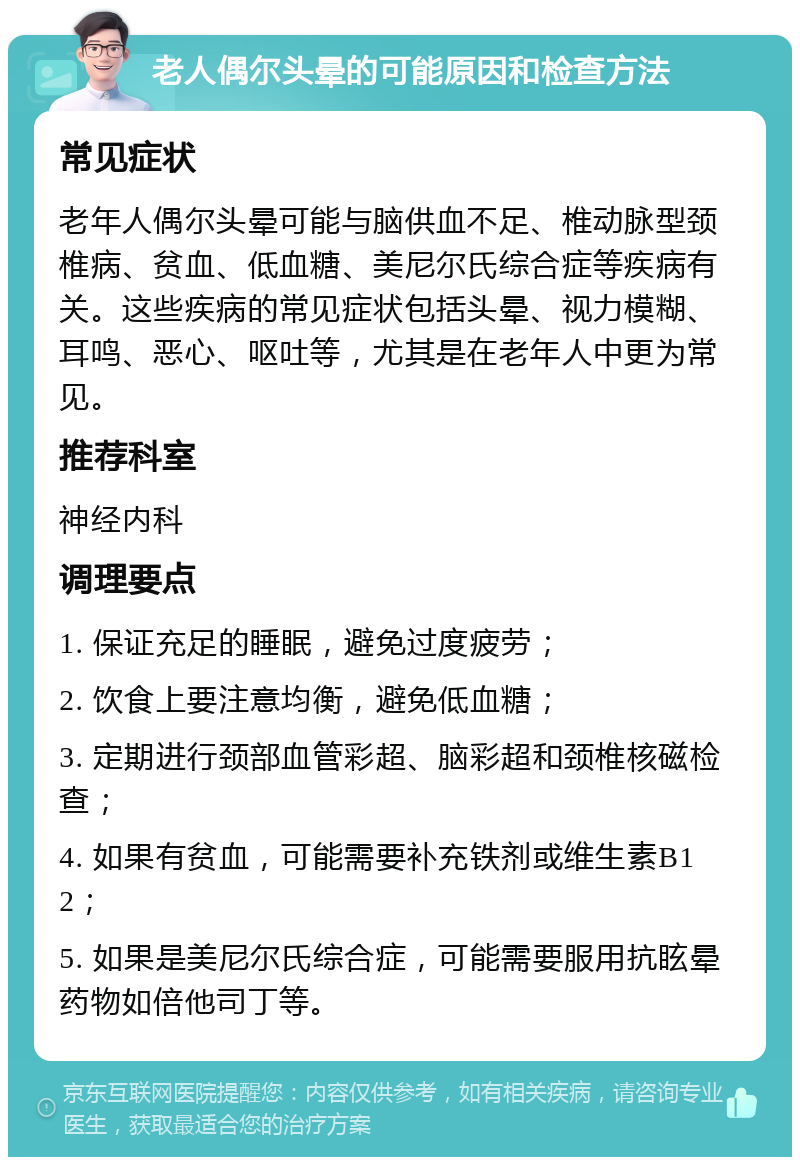 老人偶尔头晕的可能原因和检查方法 常见症状 老年人偶尔头晕可能与脑供血不足、椎动脉型颈椎病、贫血、低血糖、美尼尔氏综合症等疾病有关。这些疾病的常见症状包括头晕、视力模糊、耳鸣、恶心、呕吐等，尤其是在老年人中更为常见。 推荐科室 神经内科 调理要点 1. 保证充足的睡眠，避免过度疲劳； 2. 饮食上要注意均衡，避免低血糖； 3. 定期进行颈部血管彩超、脑彩超和颈椎核磁检查； 4. 如果有贫血，可能需要补充铁剂或维生素B12； 5. 如果是美尼尔氏综合症，可能需要服用抗眩晕药物如倍他司丁等。