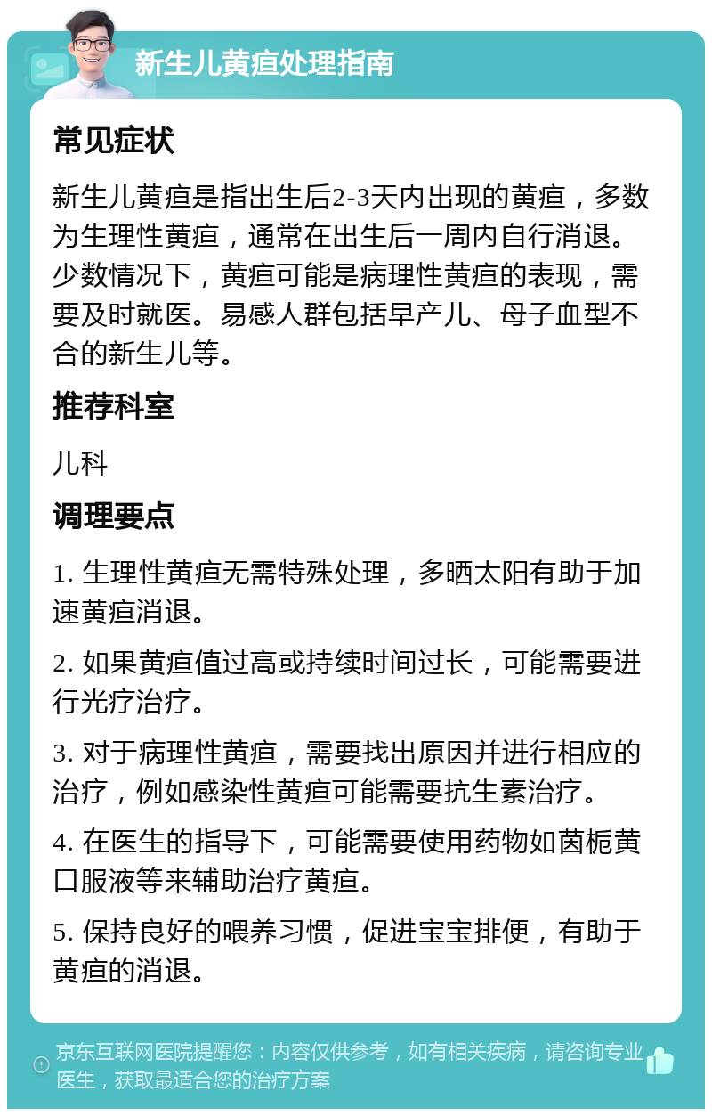 新生儿黄疸处理指南 常见症状 新生儿黄疸是指出生后2-3天内出现的黄疸，多数为生理性黄疸，通常在出生后一周内自行消退。少数情况下，黄疸可能是病理性黄疸的表现，需要及时就医。易感人群包括早产儿、母子血型不合的新生儿等。 推荐科室 儿科 调理要点 1. 生理性黄疸无需特殊处理，多晒太阳有助于加速黄疸消退。 2. 如果黄疸值过高或持续时间过长，可能需要进行光疗治疗。 3. 对于病理性黄疸，需要找出原因并进行相应的治疗，例如感染性黄疸可能需要抗生素治疗。 4. 在医生的指导下，可能需要使用药物如茵栀黄口服液等来辅助治疗黄疸。 5. 保持良好的喂养习惯，促进宝宝排便，有助于黄疸的消退。