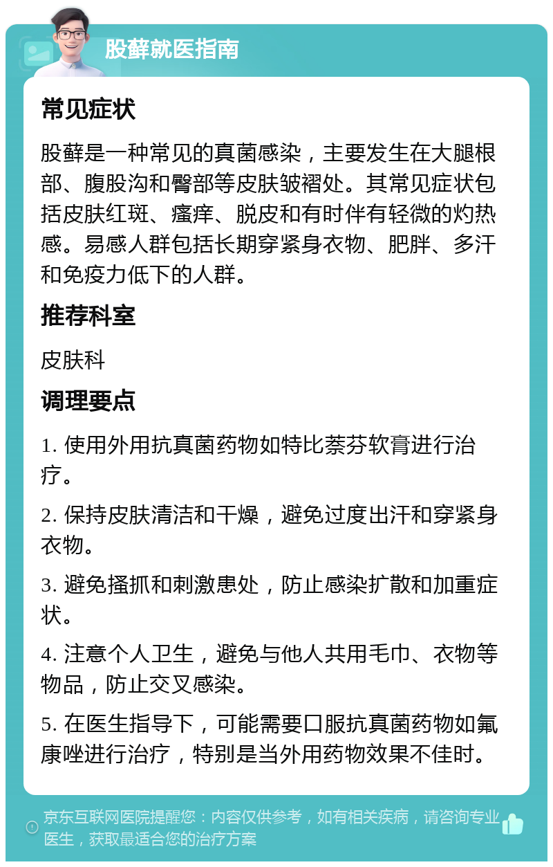 股藓就医指南 常见症状 股藓是一种常见的真菌感染，主要发生在大腿根部、腹股沟和臀部等皮肤皱褶处。其常见症状包括皮肤红斑、瘙痒、脱皮和有时伴有轻微的灼热感。易感人群包括长期穿紧身衣物、肥胖、多汗和免疫力低下的人群。 推荐科室 皮肤科 调理要点 1. 使用外用抗真菌药物如特比萘芬软膏进行治疗。 2. 保持皮肤清洁和干燥，避免过度出汗和穿紧身衣物。 3. 避免搔抓和刺激患处，防止感染扩散和加重症状。 4. 注意个人卫生，避免与他人共用毛巾、衣物等物品，防止交叉感染。 5. 在医生指导下，可能需要口服抗真菌药物如氟康唑进行治疗，特别是当外用药物效果不佳时。