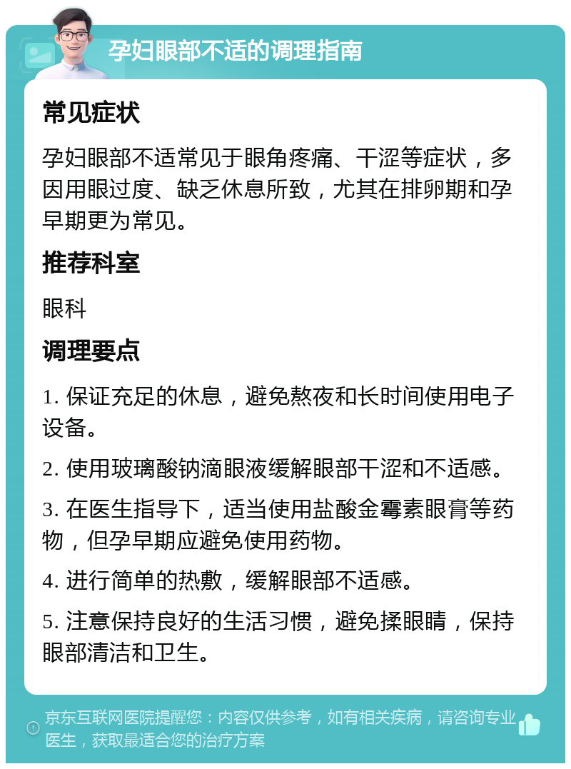 孕妇眼部不适的调理指南 常见症状 孕妇眼部不适常见于眼角疼痛、干涩等症状，多因用眼过度、缺乏休息所致，尤其在排卵期和孕早期更为常见。 推荐科室 眼科 调理要点 1. 保证充足的休息，避免熬夜和长时间使用电子设备。 2. 使用玻璃酸钠滴眼液缓解眼部干涩和不适感。 3. 在医生指导下，适当使用盐酸金霉素眼膏等药物，但孕早期应避免使用药物。 4. 进行简单的热敷，缓解眼部不适感。 5. 注意保持良好的生活习惯，避免揉眼睛，保持眼部清洁和卫生。