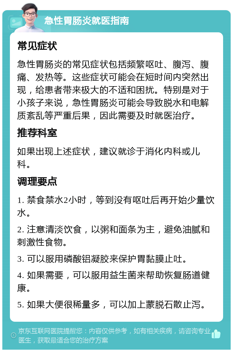 急性胃肠炎就医指南 常见症状 急性胃肠炎的常见症状包括频繁呕吐、腹泻、腹痛、发热等。这些症状可能会在短时间内突然出现，给患者带来极大的不适和困扰。特别是对于小孩子来说，急性胃肠炎可能会导致脱水和电解质紊乱等严重后果，因此需要及时就医治疗。 推荐科室 如果出现上述症状，建议就诊于消化内科或儿科。 调理要点 1. 禁食禁水2小时，等到没有呕吐后再开始少量饮水。 2. 注意清淡饮食，以粥和面条为主，避免油腻和刺激性食物。 3. 可以服用磷酸铝凝胶来保护胃黏膜止吐。 4. 如果需要，可以服用益生菌来帮助恢复肠道健康。 5. 如果大便很稀量多，可以加上蒙脱石散止泻。