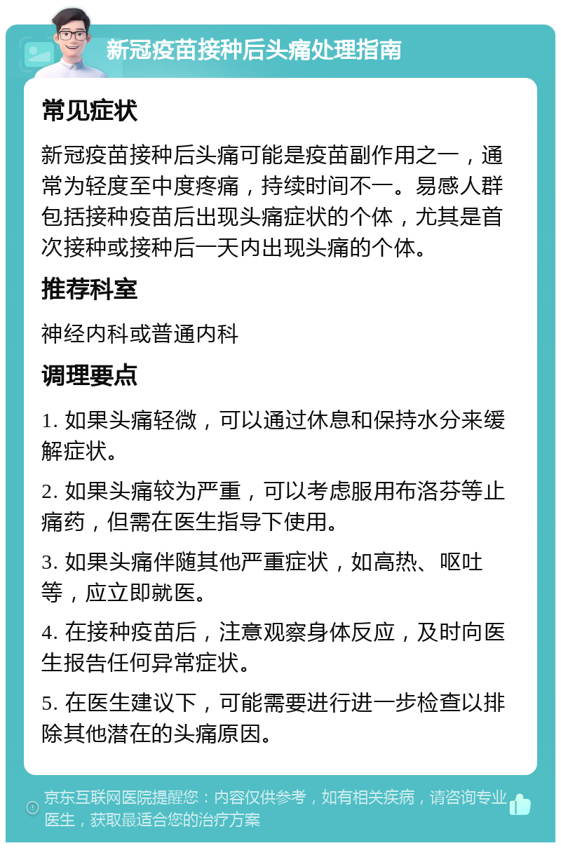 新冠疫苗接种后头痛处理指南 常见症状 新冠疫苗接种后头痛可能是疫苗副作用之一，通常为轻度至中度疼痛，持续时间不一。易感人群包括接种疫苗后出现头痛症状的个体，尤其是首次接种或接种后一天内出现头痛的个体。 推荐科室 神经内科或普通内科 调理要点 1. 如果头痛轻微，可以通过休息和保持水分来缓解症状。 2. 如果头痛较为严重，可以考虑服用布洛芬等止痛药，但需在医生指导下使用。 3. 如果头痛伴随其他严重症状，如高热、呕吐等，应立即就医。 4. 在接种疫苗后，注意观察身体反应，及时向医生报告任何异常症状。 5. 在医生建议下，可能需要进行进一步检查以排除其他潜在的头痛原因。