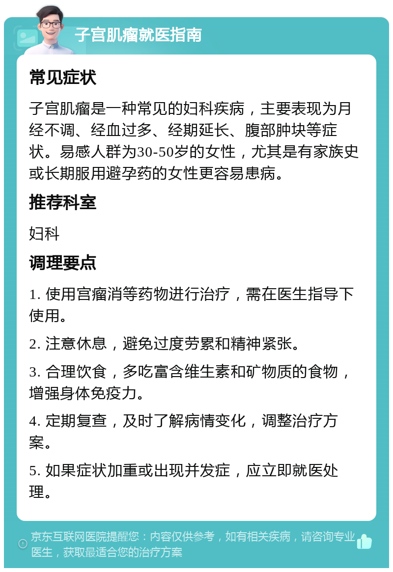 子宫肌瘤就医指南 常见症状 子宫肌瘤是一种常见的妇科疾病，主要表现为月经不调、经血过多、经期延长、腹部肿块等症状。易感人群为30-50岁的女性，尤其是有家族史或长期服用避孕药的女性更容易患病。 推荐科室 妇科 调理要点 1. 使用宫瘤消等药物进行治疗，需在医生指导下使用。 2. 注意休息，避免过度劳累和精神紧张。 3. 合理饮食，多吃富含维生素和矿物质的食物，增强身体免疫力。 4. 定期复查，及时了解病情变化，调整治疗方案。 5. 如果症状加重或出现并发症，应立即就医处理。