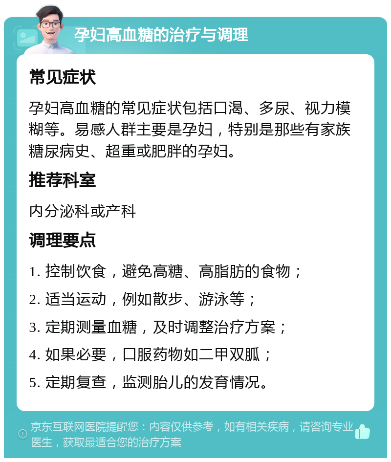 孕妇高血糖的治疗与调理 常见症状 孕妇高血糖的常见症状包括口渴、多尿、视力模糊等。易感人群主要是孕妇，特别是那些有家族糖尿病史、超重或肥胖的孕妇。 推荐科室 内分泌科或产科 调理要点 1. 控制饮食，避免高糖、高脂肪的食物； 2. 适当运动，例如散步、游泳等； 3. 定期测量血糖，及时调整治疗方案； 4. 如果必要，口服药物如二甲双胍； 5. 定期复查，监测胎儿的发育情况。