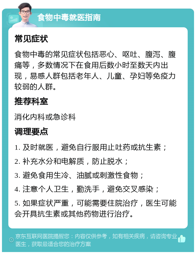 食物中毒就医指南 常见症状 食物中毒的常见症状包括恶心、呕吐、腹泻、腹痛等，多数情况下在食用后数小时至数天内出现，易感人群包括老年人、儿童、孕妇等免疫力较弱的人群。 推荐科室 消化内科或急诊科 调理要点 1. 及时就医，避免自行服用止吐药或抗生素； 2. 补充水分和电解质，防止脱水； 3. 避免食用生冷、油腻或刺激性食物； 4. 注意个人卫生，勤洗手，避免交叉感染； 5. 如果症状严重，可能需要住院治疗，医生可能会开具抗生素或其他药物进行治疗。