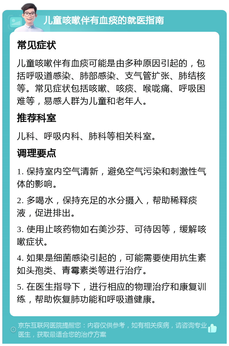 儿童咳嗽伴有血痰的就医指南 常见症状 儿童咳嗽伴有血痰可能是由多种原因引起的，包括呼吸道感染、肺部感染、支气管扩张、肺结核等。常见症状包括咳嗽、咳痰、喉咙痛、呼吸困难等，易感人群为儿童和老年人。 推荐科室 儿科、呼吸内科、肺科等相关科室。 调理要点 1. 保持室内空气清新，避免空气污染和刺激性气体的影响。 2. 多喝水，保持充足的水分摄入，帮助稀释痰液，促进排出。 3. 使用止咳药物如右美沙芬、可待因等，缓解咳嗽症状。 4. 如果是细菌感染引起的，可能需要使用抗生素如头孢类、青霉素类等进行治疗。 5. 在医生指导下，进行相应的物理治疗和康复训练，帮助恢复肺功能和呼吸道健康。