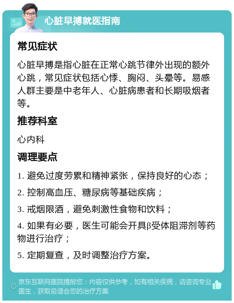 心脏早搏就医指南 常见症状 心脏早搏是指心脏在正常心跳节律外出现的额外心跳，常见症状包括心悸、胸闷、头晕等。易感人群主要是中老年人、心脏病患者和长期吸烟者等。 推荐科室 心内科 调理要点 1. 避免过度劳累和精神紧张，保持良好的心态； 2. 控制高血压、糖尿病等基础疾病； 3. 戒烟限酒，避免刺激性食物和饮料； 4. 如果有必要，医生可能会开具β受体阻滞剂等药物进行治疗； 5. 定期复查，及时调整治疗方案。