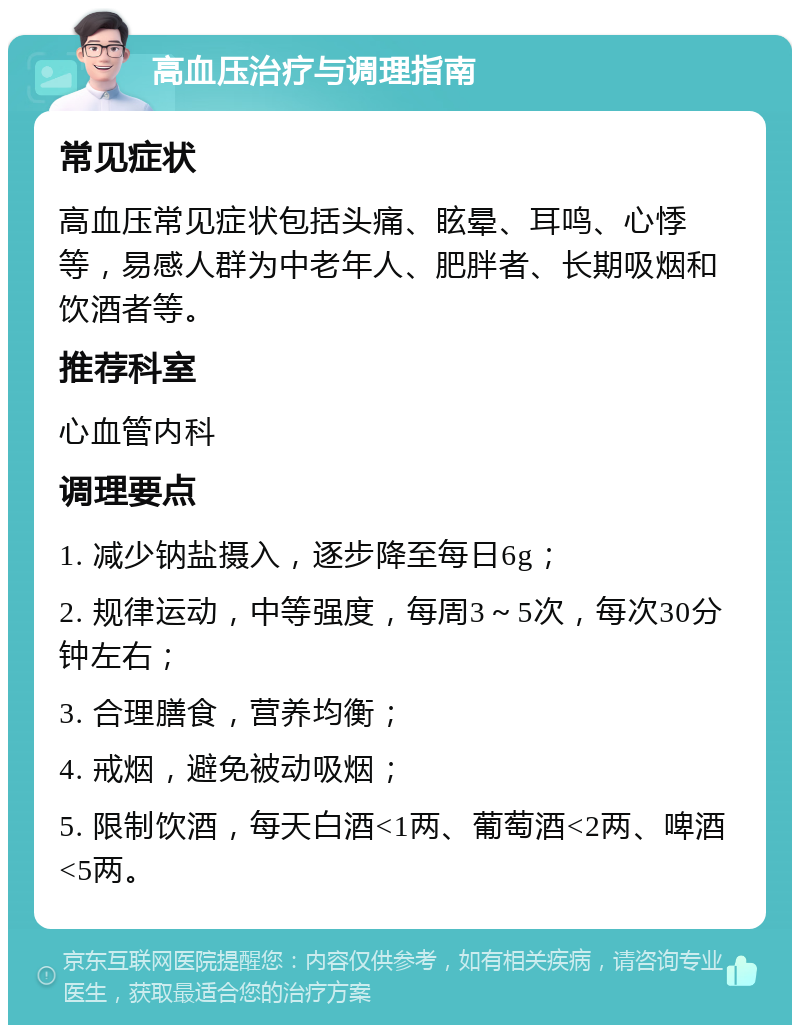 高血压治疗与调理指南 常见症状 高血压常见症状包括头痛、眩晕、耳鸣、心悸等，易感人群为中老年人、肥胖者、长期吸烟和饮酒者等。 推荐科室 心血管内科 调理要点 1. 减少钠盐摄入，逐步降至每日6g； 2. 规律运动，中等强度，每周3～5次，每次30分钟左右； 3. 合理膳食，营养均衡； 4. 戒烟，避免被动吸烟； 5. 限制饮酒，每天白酒<1两、葡萄酒<2两、啤酒<5两。