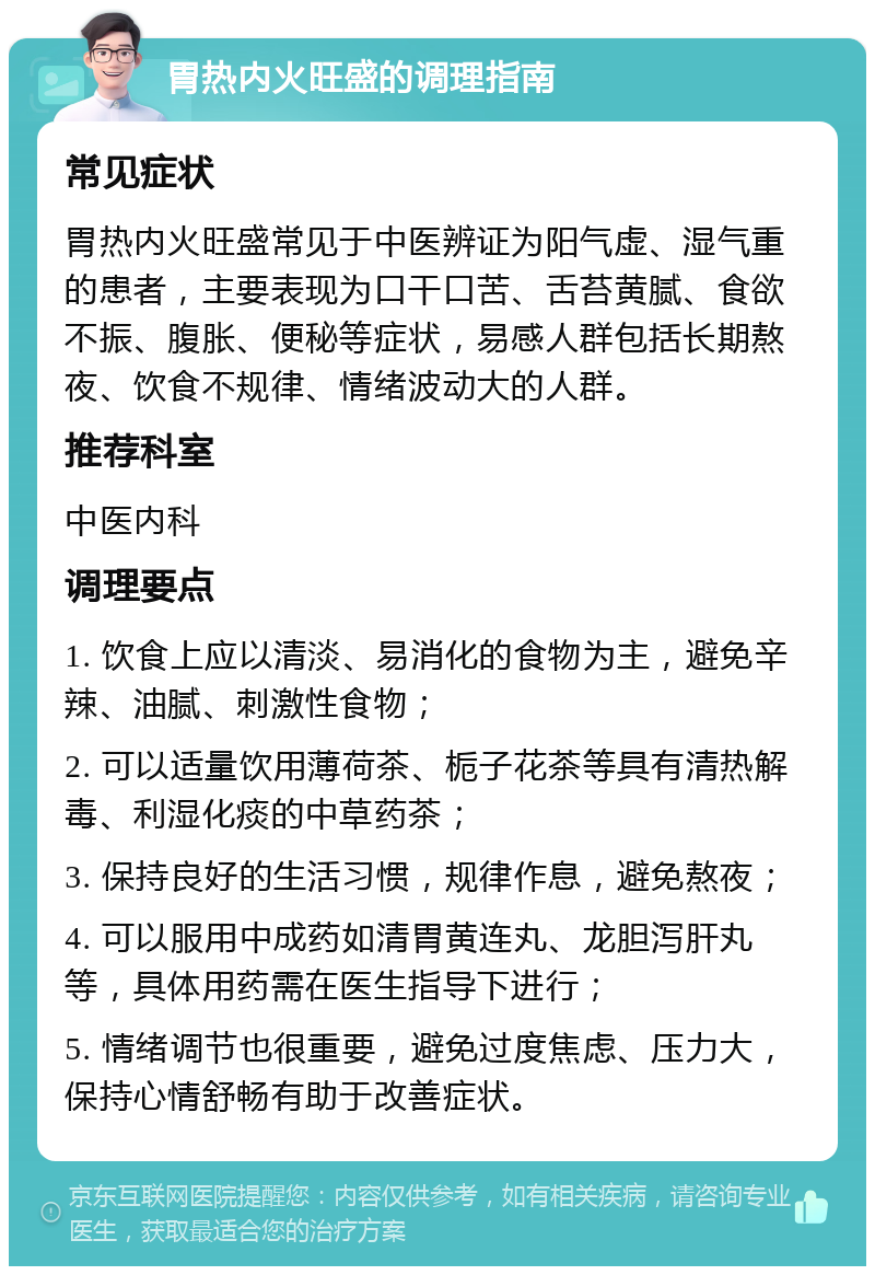 胃热内火旺盛的调理指南 常见症状 胃热内火旺盛常见于中医辨证为阳气虚、湿气重的患者，主要表现为口干口苦、舌苔黄腻、食欲不振、腹胀、便秘等症状，易感人群包括长期熬夜、饮食不规律、情绪波动大的人群。 推荐科室 中医内科 调理要点 1. 饮食上应以清淡、易消化的食物为主，避免辛辣、油腻、刺激性食物； 2. 可以适量饮用薄荷茶、栀子花茶等具有清热解毒、利湿化痰的中草药茶； 3. 保持良好的生活习惯，规律作息，避免熬夜； 4. 可以服用中成药如清胃黄连丸、龙胆泻肝丸等，具体用药需在医生指导下进行； 5. 情绪调节也很重要，避免过度焦虑、压力大，保持心情舒畅有助于改善症状。