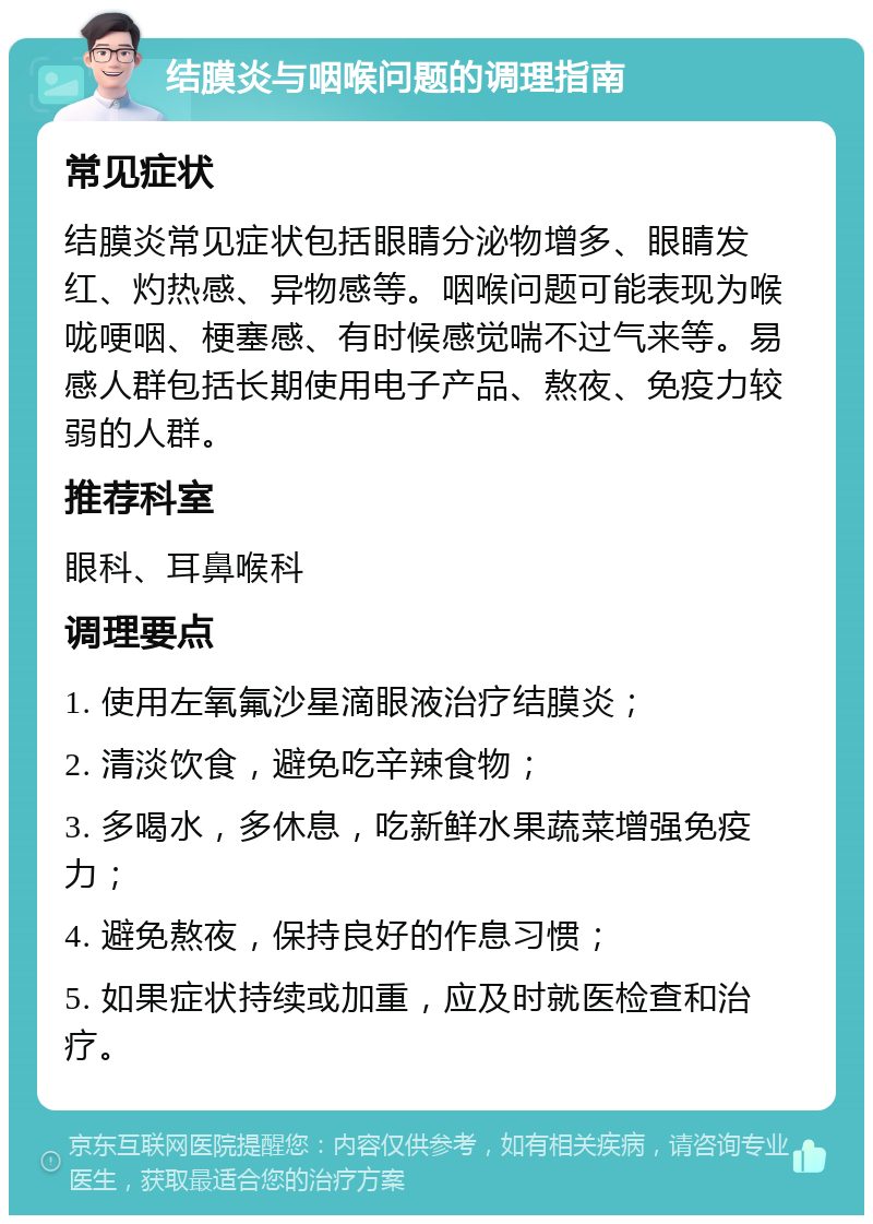 结膜炎与咽喉问题的调理指南 常见症状 结膜炎常见症状包括眼睛分泌物增多、眼睛发红、灼热感、异物感等。咽喉问题可能表现为喉咙哽咽、梗塞感、有时候感觉喘不过气来等。易感人群包括长期使用电子产品、熬夜、免疫力较弱的人群。 推荐科室 眼科、耳鼻喉科 调理要点 1. 使用左氧氟沙星滴眼液治疗结膜炎； 2. 清淡饮食，避免吃辛辣食物； 3. 多喝水，多休息，吃新鲜水果蔬菜增强免疫力； 4. 避免熬夜，保持良好的作息习惯； 5. 如果症状持续或加重，应及时就医检查和治疗。