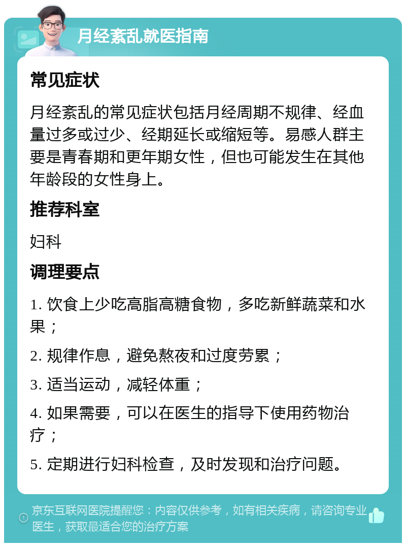 月经紊乱就医指南 常见症状 月经紊乱的常见症状包括月经周期不规律、经血量过多或过少、经期延长或缩短等。易感人群主要是青春期和更年期女性，但也可能发生在其他年龄段的女性身上。 推荐科室 妇科 调理要点 1. 饮食上少吃高脂高糖食物，多吃新鲜蔬菜和水果； 2. 规律作息，避免熬夜和过度劳累； 3. 适当运动，减轻体重； 4. 如果需要，可以在医生的指导下使用药物治疗； 5. 定期进行妇科检查，及时发现和治疗问题。