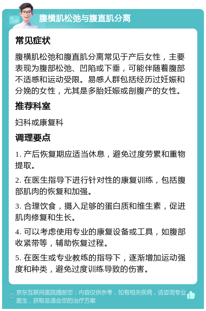 腹横肌松弛与腹直肌分离 常见症状 腹横肌松弛和腹直肌分离常见于产后女性，主要表现为腹部松弛、凹陷或下垂，可能伴随着腹部不适感和运动受限。易感人群包括经历过妊娠和分娩的女性，尤其是多胎妊娠或剖腹产的女性。 推荐科室 妇科或康复科 调理要点 1. 产后恢复期应适当休息，避免过度劳累和重物提取。 2. 在医生指导下进行针对性的康复训练，包括腹部肌肉的恢复和加强。 3. 合理饮食，摄入足够的蛋白质和维生素，促进肌肉修复和生长。 4. 可以考虑使用专业的康复设备或工具，如腹部收紧带等，辅助恢复过程。 5. 在医生或专业教练的指导下，逐渐增加运动强度和种类，避免过度训练导致的伤害。