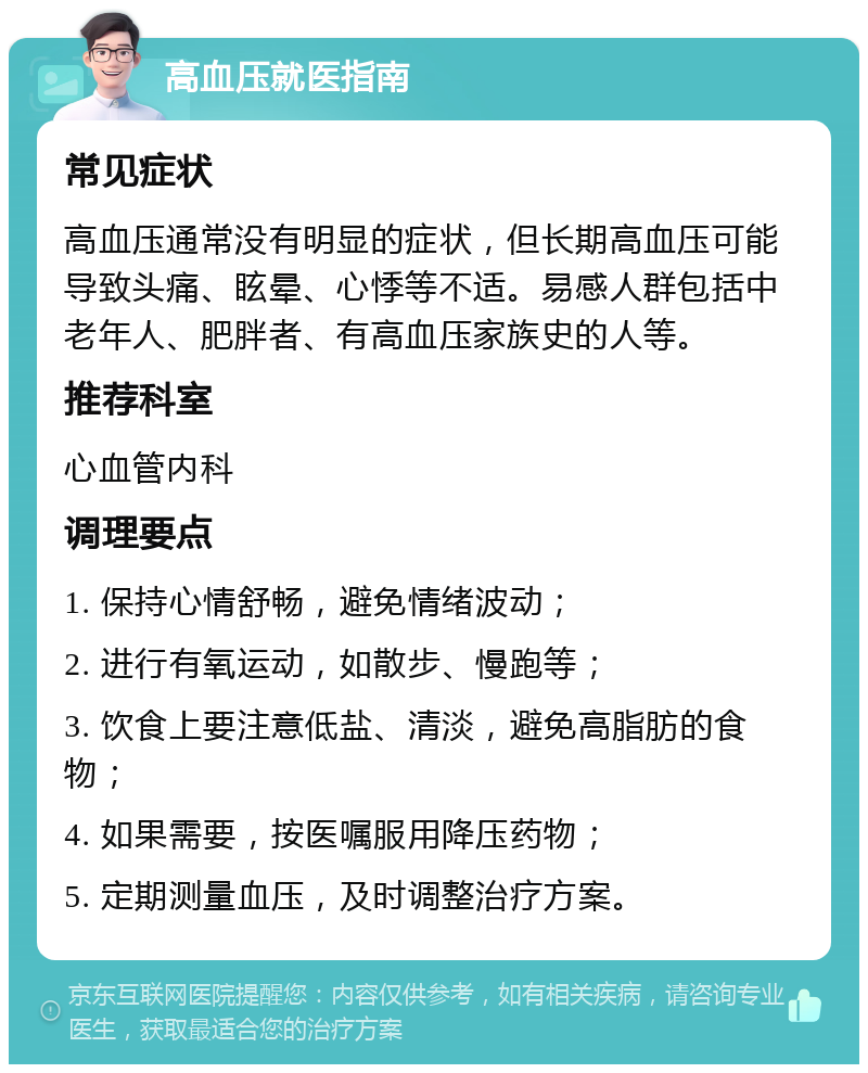 高血压就医指南 常见症状 高血压通常没有明显的症状，但长期高血压可能导致头痛、眩晕、心悸等不适。易感人群包括中老年人、肥胖者、有高血压家族史的人等。 推荐科室 心血管内科 调理要点 1. 保持心情舒畅，避免情绪波动； 2. 进行有氧运动，如散步、慢跑等； 3. 饮食上要注意低盐、清淡，避免高脂肪的食物； 4. 如果需要，按医嘱服用降压药物； 5. 定期测量血压，及时调整治疗方案。