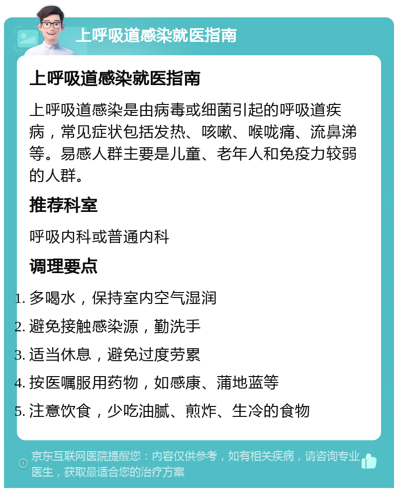 上呼吸道感染就医指南 上呼吸道感染就医指南 上呼吸道感染是由病毒或细菌引起的呼吸道疾病，常见症状包括发热、咳嗽、喉咙痛、流鼻涕等。易感人群主要是儿童、老年人和免疫力较弱的人群。 推荐科室 呼吸内科或普通内科 调理要点 多喝水，保持室内空气湿润 避免接触感染源，勤洗手 适当休息，避免过度劳累 按医嘱服用药物，如感康、蒲地蓝等 注意饮食，少吃油腻、煎炸、生冷的食物