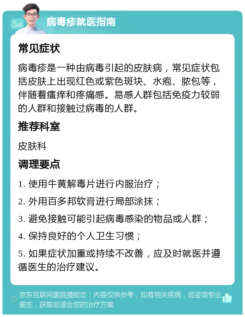 病毒疹就医指南 常见症状 病毒疹是一种由病毒引起的皮肤病，常见症状包括皮肤上出现红色或紫色斑块、水疱、脓包等，伴随着瘙痒和疼痛感。易感人群包括免疫力较弱的人群和接触过病毒的人群。 推荐科室 皮肤科 调理要点 1. 使用牛黄解毒片进行内服治疗； 2. 外用百多邦软膏进行局部涂抹； 3. 避免接触可能引起病毒感染的物品或人群； 4. 保持良好的个人卫生习惯； 5. 如果症状加重或持续不改善，应及时就医并遵循医生的治疗建议。