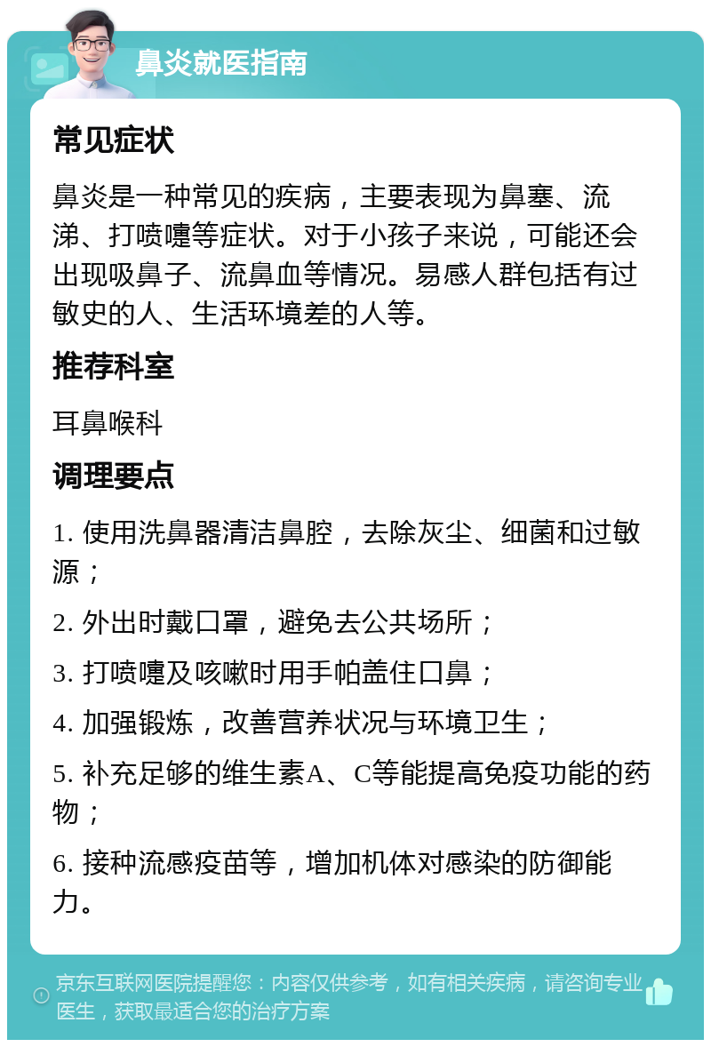 鼻炎就医指南 常见症状 鼻炎是一种常见的疾病，主要表现为鼻塞、流涕、打喷嚏等症状。对于小孩子来说，可能还会出现吸鼻子、流鼻血等情况。易感人群包括有过敏史的人、生活环境差的人等。 推荐科室 耳鼻喉科 调理要点 1. 使用洗鼻器清洁鼻腔，去除灰尘、细菌和过敏源； 2. 外出时戴口罩，避免去公共场所； 3. 打喷嚏及咳嗽时用手帕盖住口鼻； 4. 加强锻炼，改善营养状况与环境卫生； 5. 补充足够的维生素A、C等能提高免疫功能的药物； 6. 接种流感疫苗等，增加机体对感染的防御能力。