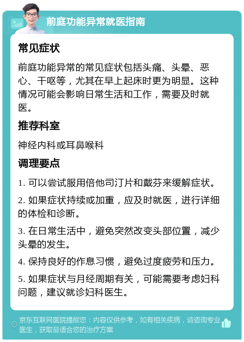 前庭功能异常就医指南 常见症状 前庭功能异常的常见症状包括头痛、头晕、恶心、干呕等，尤其在早上起床时更为明显。这种情况可能会影响日常生活和工作，需要及时就医。 推荐科室 神经内科或耳鼻喉科 调理要点 1. 可以尝试服用倍他司汀片和戴芬来缓解症状。 2. 如果症状持续或加重，应及时就医，进行详细的体检和诊断。 3. 在日常生活中，避免突然改变头部位置，减少头晕的发生。 4. 保持良好的作息习惯，避免过度疲劳和压力。 5. 如果症状与月经周期有关，可能需要考虑妇科问题，建议就诊妇科医生。