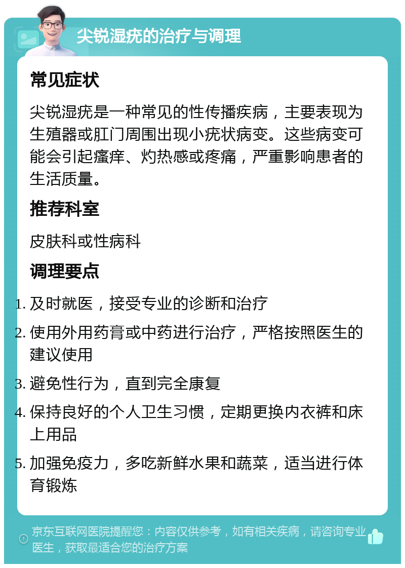 尖锐湿疣的治疗与调理 常见症状 尖锐湿疣是一种常见的性传播疾病，主要表现为生殖器或肛门周围出现小疣状病变。这些病变可能会引起瘙痒、灼热感或疼痛，严重影响患者的生活质量。 推荐科室 皮肤科或性病科 调理要点 及时就医，接受专业的诊断和治疗 使用外用药膏或中药进行治疗，严格按照医生的建议使用 避免性行为，直到完全康复 保持良好的个人卫生习惯，定期更换内衣裤和床上用品 加强免疫力，多吃新鲜水果和蔬菜，适当进行体育锻炼