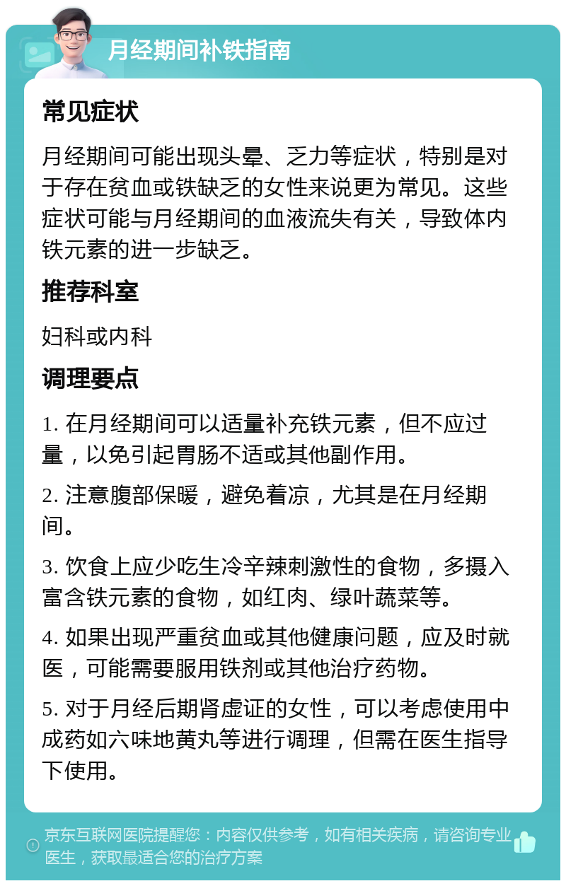 月经期间补铁指南 常见症状 月经期间可能出现头晕、乏力等症状，特别是对于存在贫血或铁缺乏的女性来说更为常见。这些症状可能与月经期间的血液流失有关，导致体内铁元素的进一步缺乏。 推荐科室 妇科或内科 调理要点 1. 在月经期间可以适量补充铁元素，但不应过量，以免引起胃肠不适或其他副作用。 2. 注意腹部保暖，避免着凉，尤其是在月经期间。 3. 饮食上应少吃生冷辛辣刺激性的食物，多摄入富含铁元素的食物，如红肉、绿叶蔬菜等。 4. 如果出现严重贫血或其他健康问题，应及时就医，可能需要服用铁剂或其他治疗药物。 5. 对于月经后期肾虚证的女性，可以考虑使用中成药如六味地黄丸等进行调理，但需在医生指导下使用。