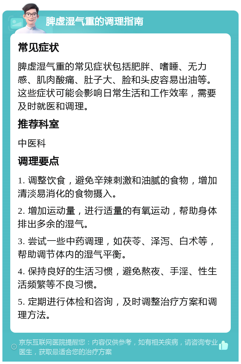 脾虚湿气重的调理指南 常见症状 脾虚湿气重的常见症状包括肥胖、嗜睡、无力感、肌肉酸痛、肚子大、脸和头皮容易出油等。这些症状可能会影响日常生活和工作效率，需要及时就医和调理。 推荐科室 中医科 调理要点 1. 调整饮食，避免辛辣刺激和油腻的食物，增加清淡易消化的食物摄入。 2. 增加运动量，进行适量的有氧运动，帮助身体排出多余的湿气。 3. 尝试一些中药调理，如茯苓、泽泻、白术等，帮助调节体内的湿气平衡。 4. 保持良好的生活习惯，避免熬夜、手淫、性生活频繁等不良习惯。 5. 定期进行体检和咨询，及时调整治疗方案和调理方法。