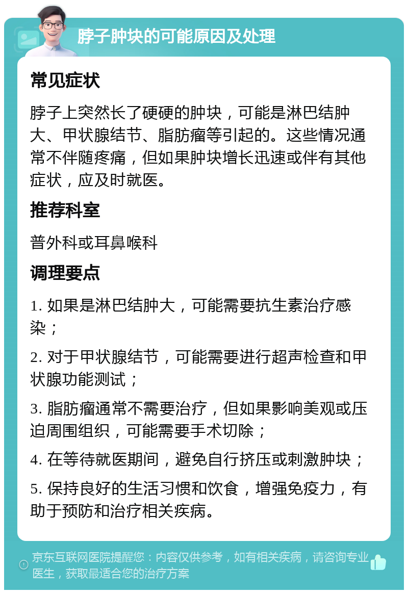 脖子肿块的可能原因及处理 常见症状 脖子上突然长了硬硬的肿块，可能是淋巴结肿大、甲状腺结节、脂肪瘤等引起的。这些情况通常不伴随疼痛，但如果肿块增长迅速或伴有其他症状，应及时就医。 推荐科室 普外科或耳鼻喉科 调理要点 1. 如果是淋巴结肿大，可能需要抗生素治疗感染； 2. 对于甲状腺结节，可能需要进行超声检查和甲状腺功能测试； 3. 脂肪瘤通常不需要治疗，但如果影响美观或压迫周围组织，可能需要手术切除； 4. 在等待就医期间，避免自行挤压或刺激肿块； 5. 保持良好的生活习惯和饮食，增强免疫力，有助于预防和治疗相关疾病。