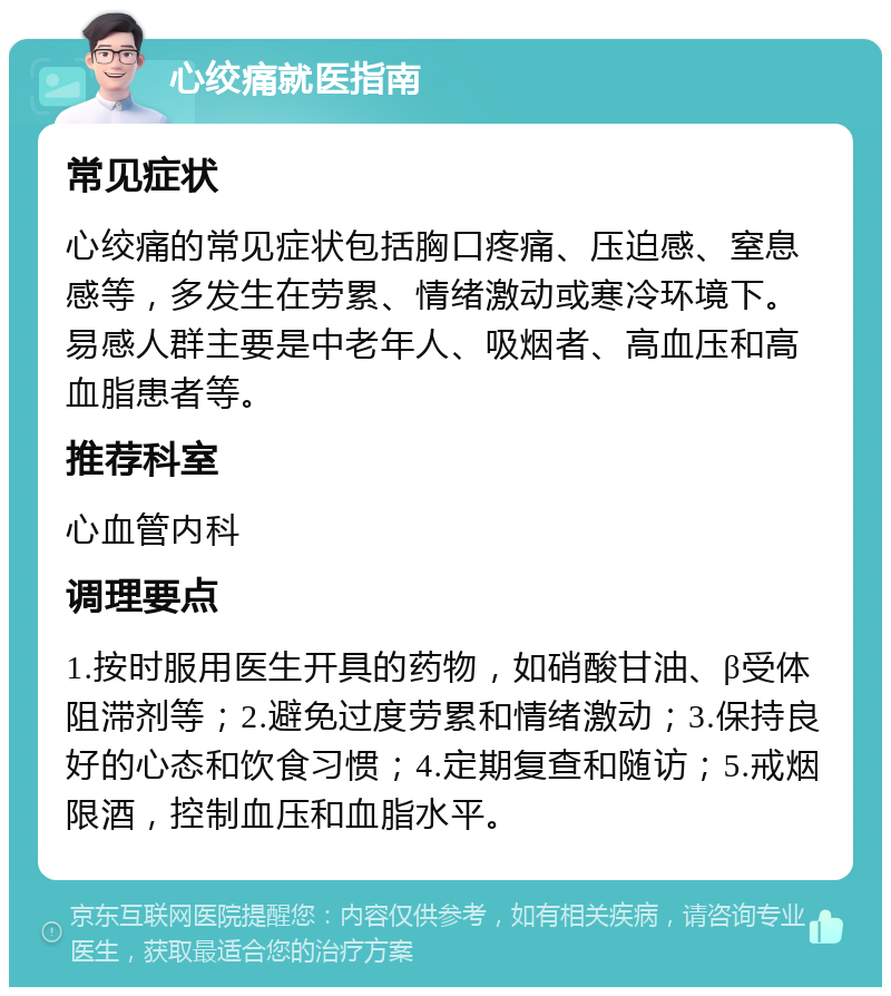 心绞痛就医指南 常见症状 心绞痛的常见症状包括胸口疼痛、压迫感、窒息感等，多发生在劳累、情绪激动或寒冷环境下。易感人群主要是中老年人、吸烟者、高血压和高血脂患者等。 推荐科室 心血管内科 调理要点 1.按时服用医生开具的药物，如硝酸甘油、β受体阻滞剂等；2.避免过度劳累和情绪激动；3.保持良好的心态和饮食习惯；4.定期复查和随访；5.戒烟限酒，控制血压和血脂水平。