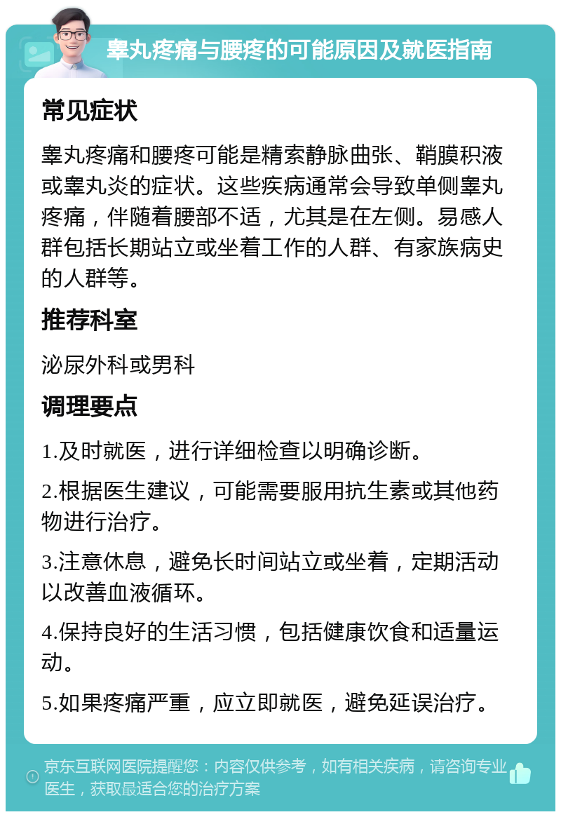 睾丸疼痛与腰疼的可能原因及就医指南 常见症状 睾丸疼痛和腰疼可能是精索静脉曲张、鞘膜积液或睾丸炎的症状。这些疾病通常会导致单侧睾丸疼痛，伴随着腰部不适，尤其是在左侧。易感人群包括长期站立或坐着工作的人群、有家族病史的人群等。 推荐科室 泌尿外科或男科 调理要点 1.及时就医，进行详细检查以明确诊断。 2.根据医生建议，可能需要服用抗生素或其他药物进行治疗。 3.注意休息，避免长时间站立或坐着，定期活动以改善血液循环。 4.保持良好的生活习惯，包括健康饮食和适量运动。 5.如果疼痛严重，应立即就医，避免延误治疗。