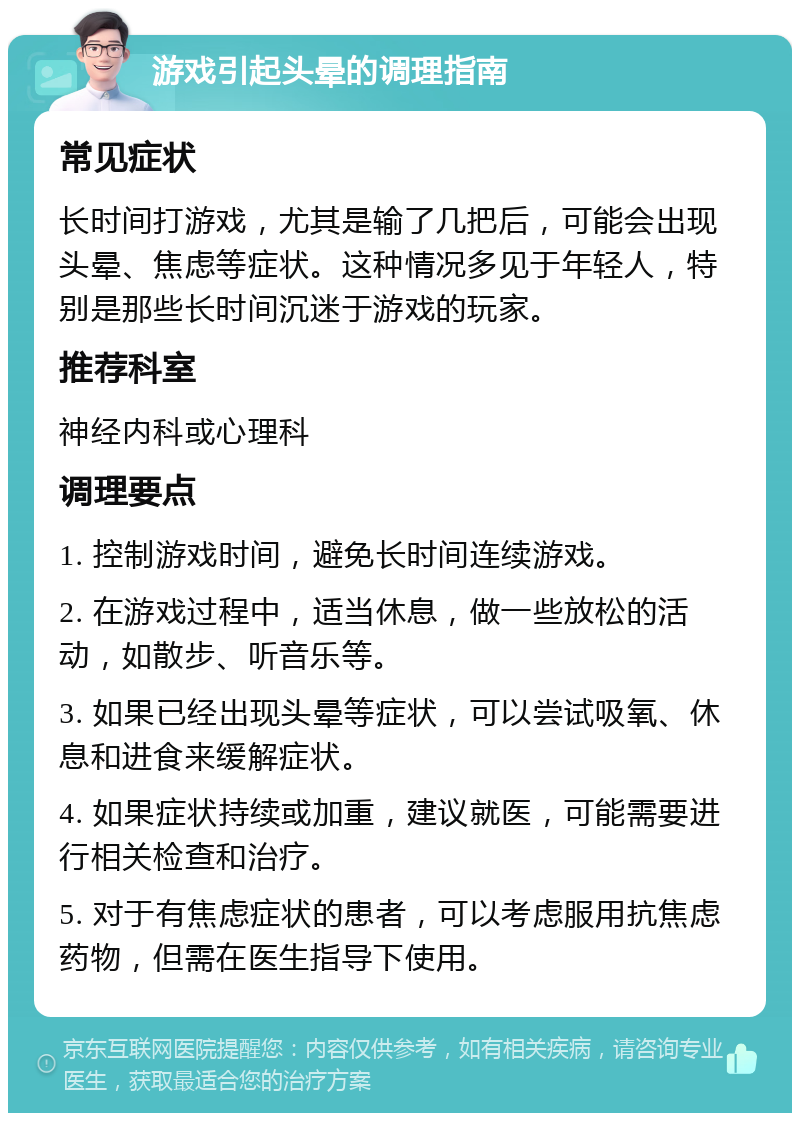 游戏引起头晕的调理指南 常见症状 长时间打游戏，尤其是输了几把后，可能会出现头晕、焦虑等症状。这种情况多见于年轻人，特别是那些长时间沉迷于游戏的玩家。 推荐科室 神经内科或心理科 调理要点 1. 控制游戏时间，避免长时间连续游戏。 2. 在游戏过程中，适当休息，做一些放松的活动，如散步、听音乐等。 3. 如果已经出现头晕等症状，可以尝试吸氧、休息和进食来缓解症状。 4. 如果症状持续或加重，建议就医，可能需要进行相关检查和治疗。 5. 对于有焦虑症状的患者，可以考虑服用抗焦虑药物，但需在医生指导下使用。