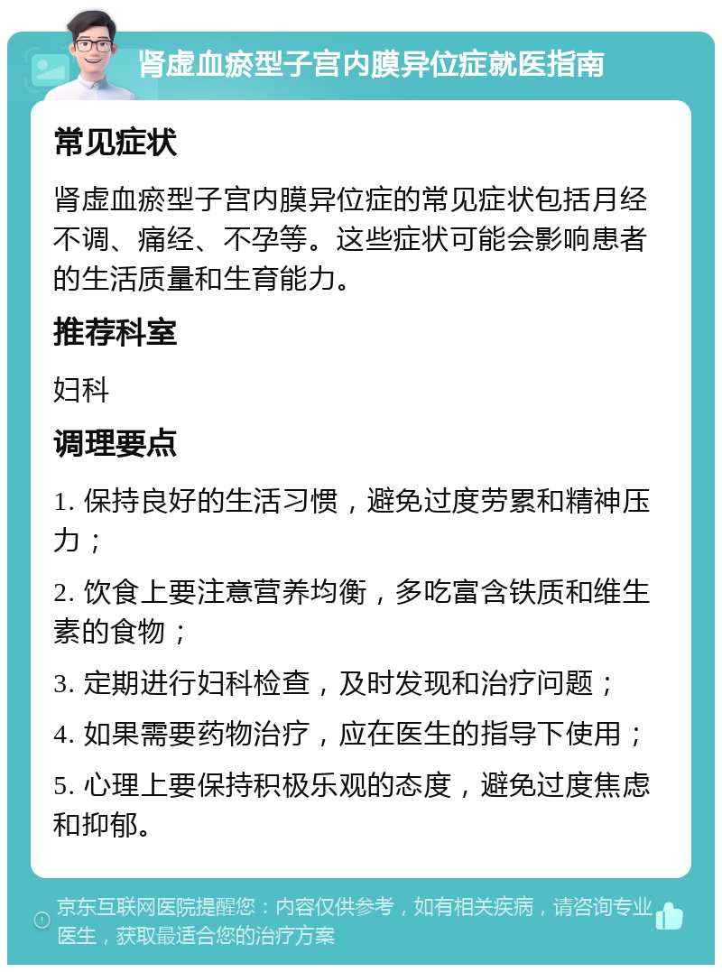 肾虚血瘀型子宫内膜异位症就医指南 常见症状 肾虚血瘀型子宫内膜异位症的常见症状包括月经不调、痛经、不孕等。这些症状可能会影响患者的生活质量和生育能力。 推荐科室 妇科 调理要点 1. 保持良好的生活习惯，避免过度劳累和精神压力； 2. 饮食上要注意营养均衡，多吃富含铁质和维生素的食物； 3. 定期进行妇科检查，及时发现和治疗问题； 4. 如果需要药物治疗，应在医生的指导下使用； 5. 心理上要保持积极乐观的态度，避免过度焦虑和抑郁。